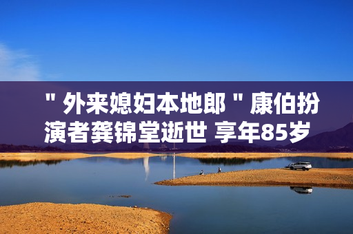 ＂外来媳妇本地郎＂康伯扮演者龚锦堂逝世 享年85岁