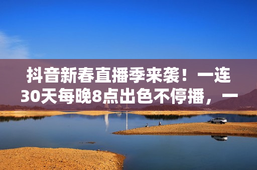抖音新春直播季来袭！一连30天每晚8点出色不停播，一同暖和中国年