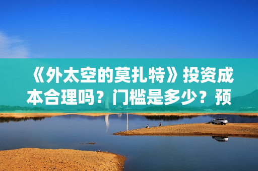 《外太空的莫扎特》投资成本合理吗？门槛是多少？预计收益多少？(外太空的莫扎特在线观看完整免费)