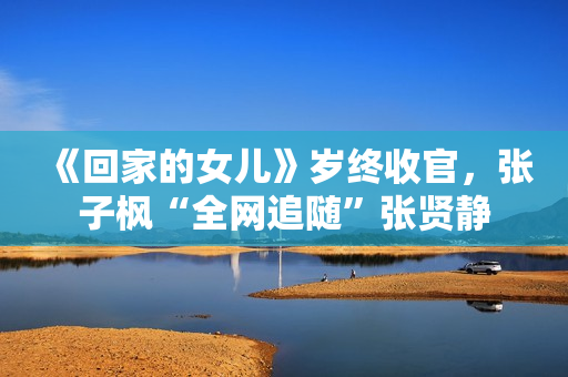 《回家的女儿》岁终收官，张子枫“全网追随”张贤静