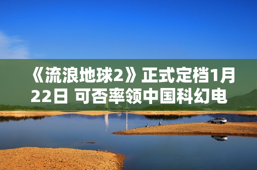 《流浪地球2》正式定档1月22日 可否率领中国科幻电影完成打破？