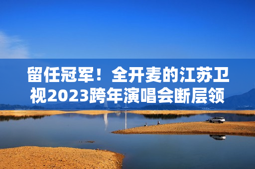 留任冠军！全开麦的江苏卫视2023跨年演唱会断层领跑、全维第一