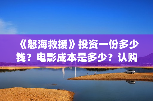 《怒海救援》投资一份多少钱?电影成本是多少?认购什么流程?(怒海救援7月开拍) 《怒海救援》投资一份多少钱?电影成本是多少?认购什么流程?(怒海救援7月开拍)