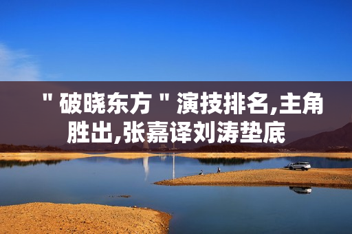 ＂破晓东方＂演技排名,主角胜出,张嘉译刘涛垫底