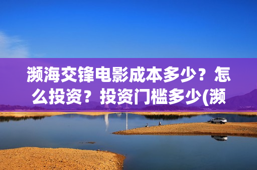 濒海交锋电影成本多少?怎么投资?投资门槛多少(濒海交锋电影怎么样) 濒海交锋电影成本多少?怎么投资?投资门槛多少(濒海交锋电影怎么样)