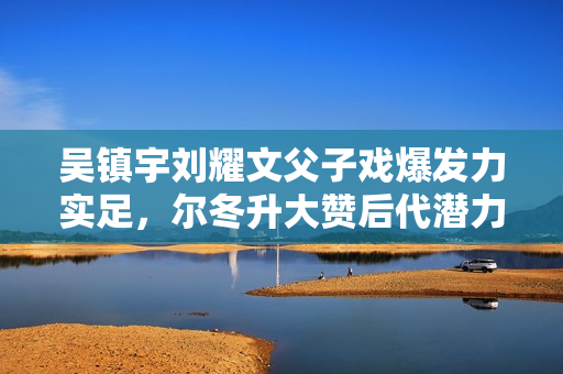 吴镇宇刘耀文父子戏爆发力实足，尔冬升大赞后代潜力有限