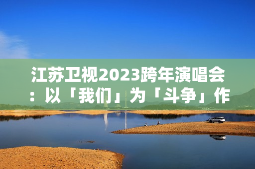 江苏卫视2023跨年演唱会：以「我们」为「斗争」作序