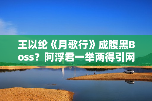 王以纶《月歌行》成腹黑Boss？阿浮君一举两得引网友热议