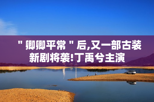 ＂卿卿平常＂后,又一部古装新剧将袭!丁禹兮主演