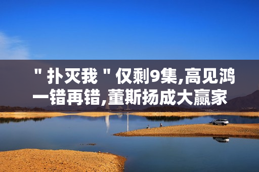 ＂扑灭我＂仅剩9集,高见鸿一错再错,董斯扬成大赢家