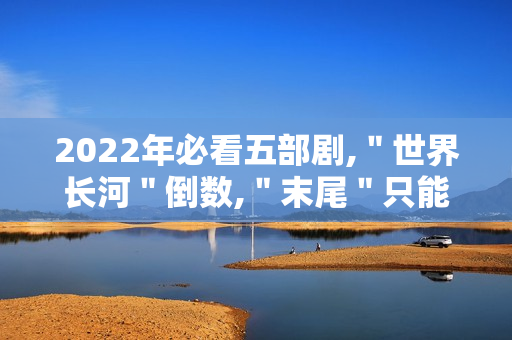 2022年必看五部剧,＂世界长河＂倒数,＂末尾＂只能第二