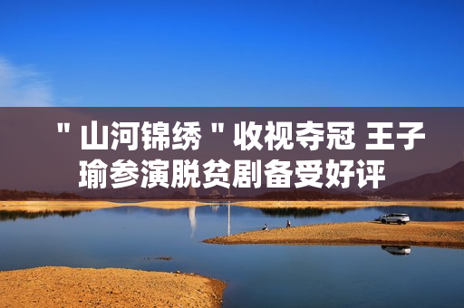 "山河锦绣"收视夺冠 王子瑜参演脱贫剧备受好评 "山河锦绣"收视夺冠 王子瑜参演脱贫剧备受好评