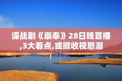 谍战剧《崇奉》28日晚首播,3大看点,或掀收视怒潮