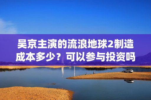 吴京主演的流浪地球2制造成本多少？可以参与投资吗？哪家公司出品？(流浪地球吴京扮演的角色叫什么名?)