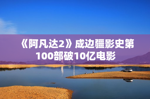 《阿凡达2》成边疆影史第100部破10亿电影