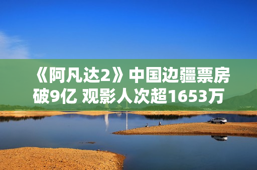 《阿凡达2》中国边疆票房破9亿 观影人次超1653万