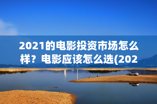 2021的电影投资市场怎么样？电影应该怎么选(2021年电影投资方)