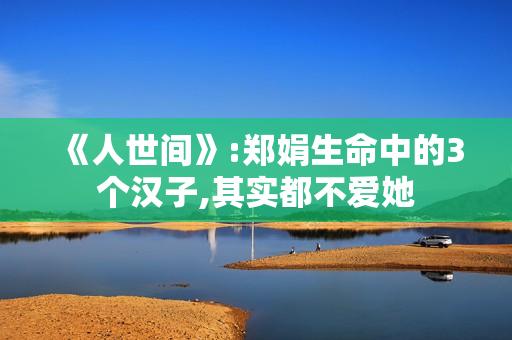 《人世间》:郑娟生命中的3个汉子,其实都不爱她