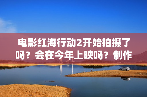 电影红海行动2开始拍摄了吗？会在今年上映吗？制作成本多少？(电影红海行动2虎鲸)