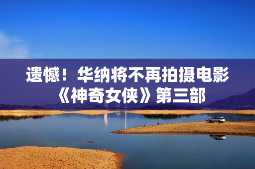 遗憾！华纳将不再拍摄电影《神奇女侠》第三部