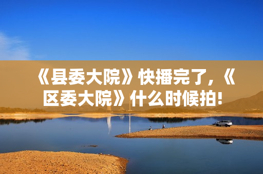 《县委大院》快播完了, 《区委大院》什么时候拍!