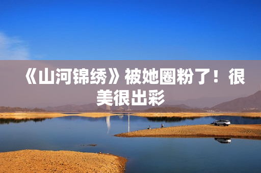 《山河锦绣》被她圈粉了！很美很出彩