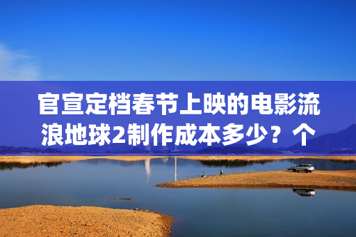官宣定档春节上映的电影流浪地球2制作成本多少？个人可以参与投资吗(春节档 预售)