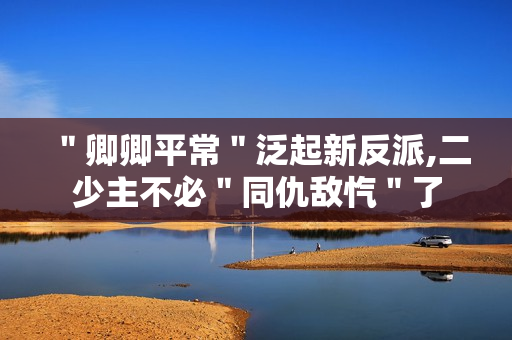 ＂卿卿平常＂泛起新反派,二少主不必＂同仇敌忾＂了