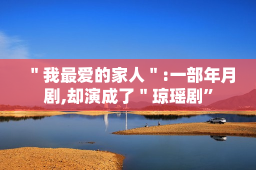 "我最爱的家人":一部年月剧,却演成了"琼瑶剧” "我最爱的家人":一部年月剧,却演成了"琼瑶剧”