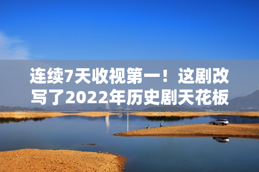 连续7天收视第一！这剧改写了2022年历史剧天花板