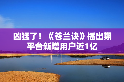 凶猛了！《苍兰诀》播出期平台新增用户近1亿