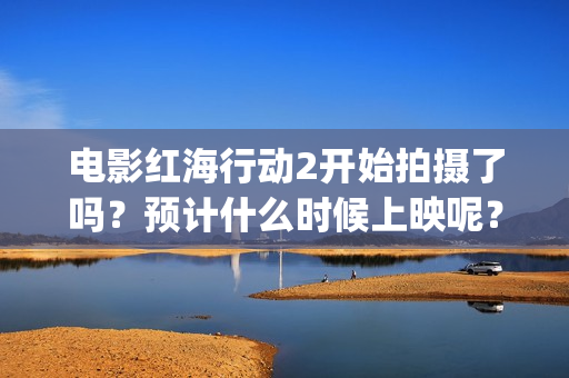 电影红海行动2开始拍摄了吗？预计什么时候上映呢？投资可以参与了吗(电影红海行动2图片)