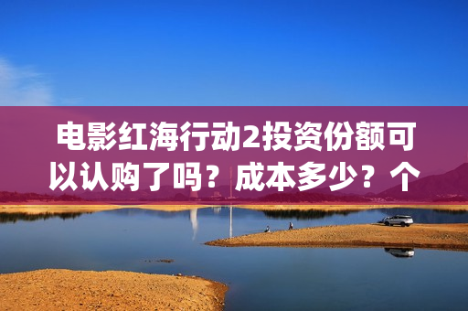 电影红海行动2投资份额可以认购了吗？成本多少？个人多少起投？(电影红海行动2018百度网盘)
