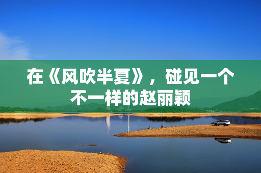 在《风吹半夏》,碰见一个不一样的赵丽颖 在《风吹半夏》,碰见一个不一样的赵丽颖