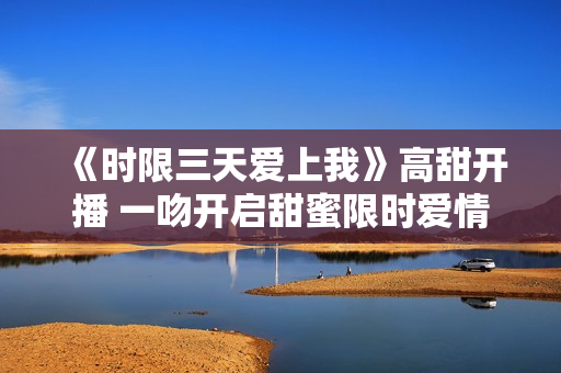 《时限三天爱上我》高甜开播 一吻开启甜蜜限时爱情之旅 《时限三天爱上我》高甜开播 一吻开启甜蜜限时爱情之旅