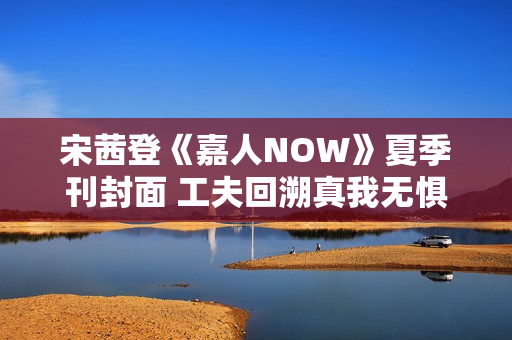 宋茜登《嘉人NOW》夏季刊封面 工夫回溯真我无惧应战