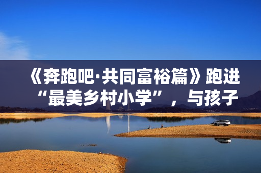 《奔跑吧·共同富裕篇》跑进“最美乡村小学”，与孩子们一同唱响新歌！