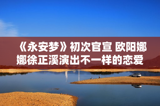 《永安梦》初次官宣 欧阳娜娜徐正溪演出不一样的恋爱悬疑