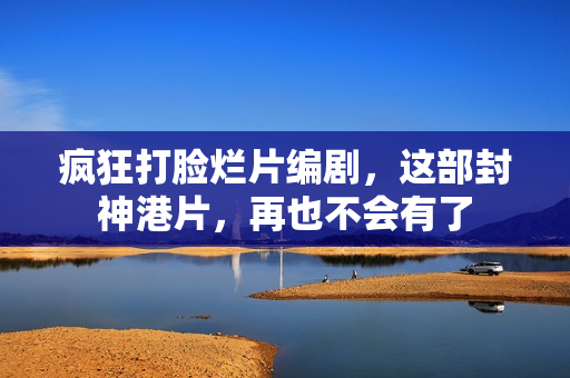 疯狂打脸烂片编剧，这部封神港片，再也不会有了