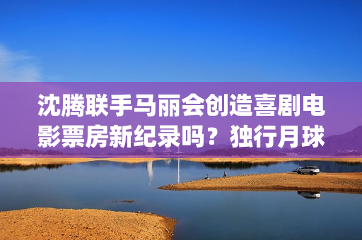 沈腾联手马丽会创造喜剧电影票房新纪录吗？独行月球是什么题材电影？(沈腾搭档马丽)