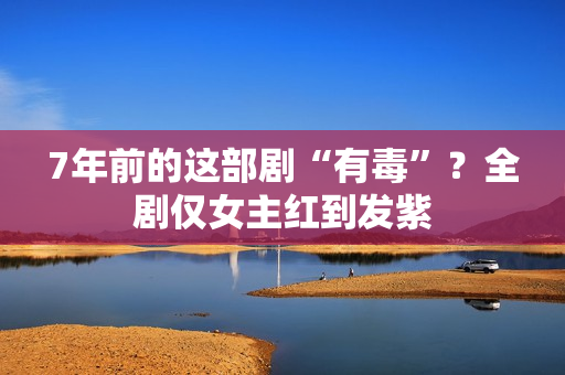 7年前的这部剧“有毒”？全剧仅女主红到发紫