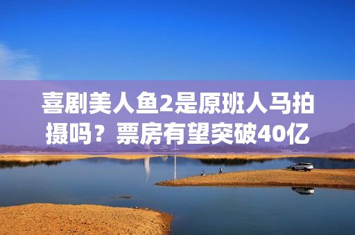喜剧美人鱼2是原班人马拍摄吗？票房有望突破40亿吗？可以投资吗？(美人鱼2综艺)