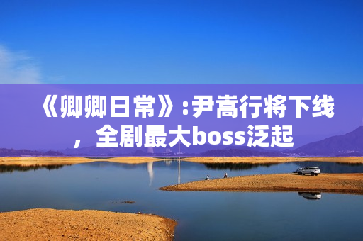 《卿卿日常》:尹嵩行将下线，全剧最大boss泛起