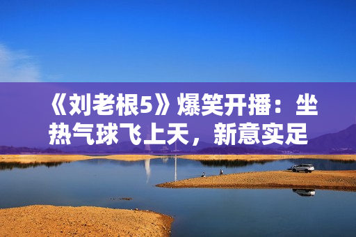 《刘老根5》爆笑开播：坐热气球飞上天，新意实足