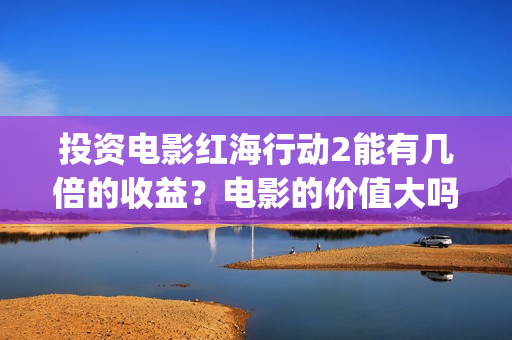 投资电影红海行动2能有几倍的收益？电影的价值大吗？(红海 电影)