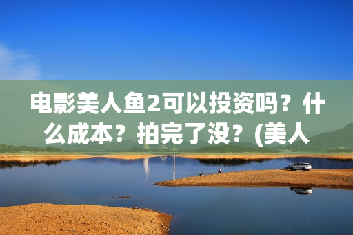 电影美人鱼2可以投资吗？什么成本？拍完了没？(美人鱼2大电影)