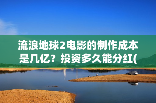 流浪地球2电影的制作成本是几亿?投资多久能分红(流浪地球2电影免费观看完整版) 流浪地球2电影的制作成本是几亿?投资多久能分红(流浪地球2电影免费观看完整版)