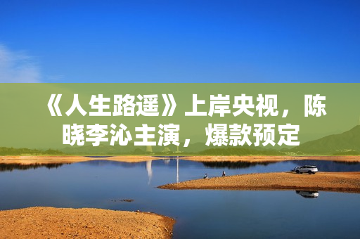 《人生路遥》上岸央视，陈晓李沁主演，爆款预定