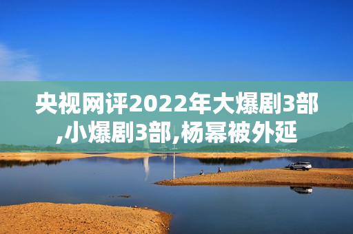 央视网评2022年大爆剧3部,小爆剧3部,杨幂被外延 央视网评2022年大爆剧3部,小爆剧3部,杨幂被外延