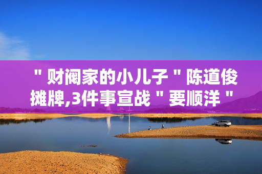 ＂财阀家的小儿子＂陈道俊摊牌,3件事宣战＂要顺洋＂